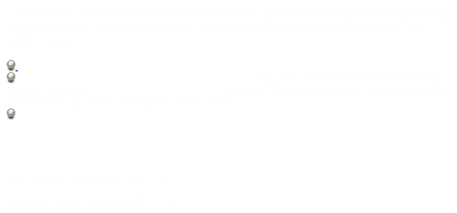 I am no longer responsible for the maintenance of the specifications of the Java programming language and the Java virtual machine. Please contact Alex Buckley at Sun for any Java related issues.

 The Java Language Specification, 3rd Edition.  
 The Java Virtual Machine Specification, 2nd Edition. This gives  VM specification information, but this has been updated for Java 5. JSR-202  is part of Java 6, and you can expect to see the results in the upcoming 3rd edition of the JVMS.
 Generics

Oracle and Java are registered trademarks of Oracle and/or its affiliates. Other names may be trademarks of their respective owners

Last updated September 24th, 2011
Copyright Gilad Bracha 2006 - 2012
